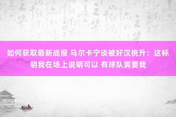 如何获取最新战报 马尔卡宁谈被好汉挑升：这标明我在场上说明可以 有球队需要我