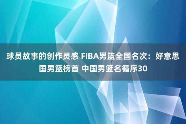 球员故事的创作灵感 FIBA男篮全国名次：好意思国男篮榜首 中国男篮名循序30