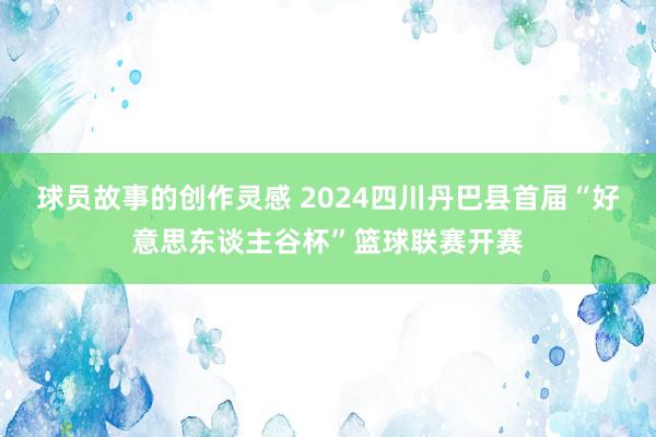 球员故事的创作灵感 2024四川丹巴县首届“好意思东谈主谷杯”篮球联赛开赛