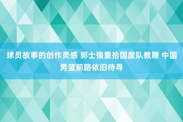 球员故事的创作灵感 郭士强重拾国度队教鞭 中国男篮前路依旧待寻