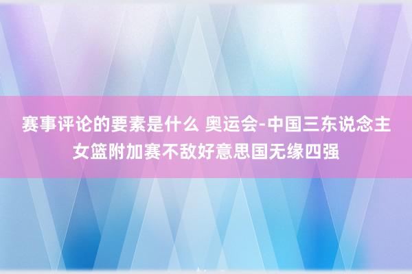 赛事评论的要素是什么 奥运会-中国三东说念主女篮附加赛不敌好意思国无缘四强