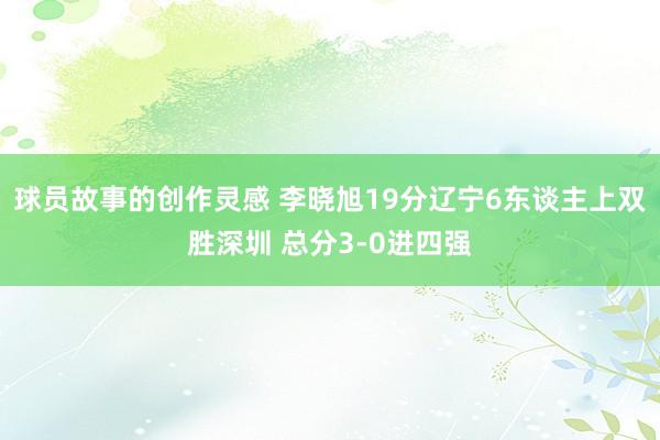 球员故事的创作灵感 李晓旭19分辽宁6东谈主上双胜深圳 总分3-0进四强