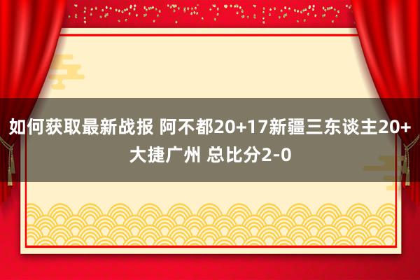 如何获取最新战报 阿不都20+17新疆三东谈主20+大捷广州 总比分2-0