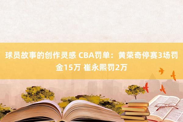 球员故事的创作灵感 CBA罚单：黄荣奇停赛3场罚金15万 崔永熙罚2万