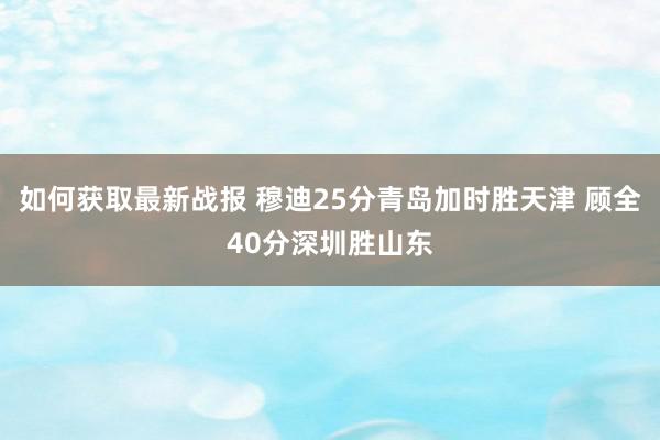 如何获取最新战报 穆迪25分青岛加时胜天津 顾全40分深圳胜山东