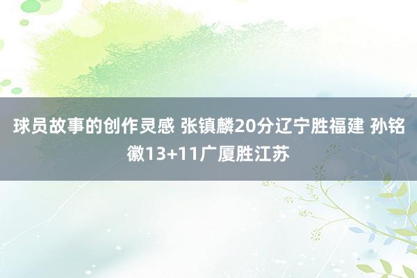 球员故事的创作灵感 张镇麟20分辽宁胜福建 孙铭徽13+11广厦胜江苏