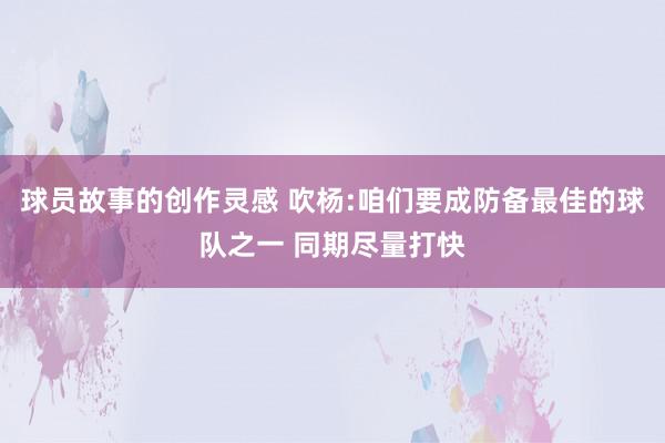 球员故事的创作灵感 吹杨:咱们要成防备最佳的球队之一 同期尽量打快