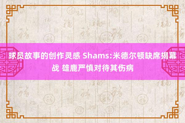 球员故事的创作灵感 Shams:米德尔顿缺席揭幕战 雄鹿严慎对待其伤病