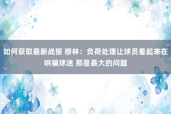 如何获取最新战报 穆林：负荷处理让球员看起来在哄骗球迷 那是最大的问题