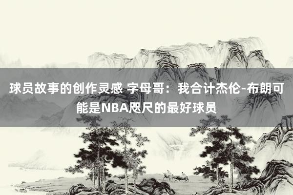 球员故事的创作灵感 字母哥：我合计杰伦-布朗可能是NBA咫尺的最好球员