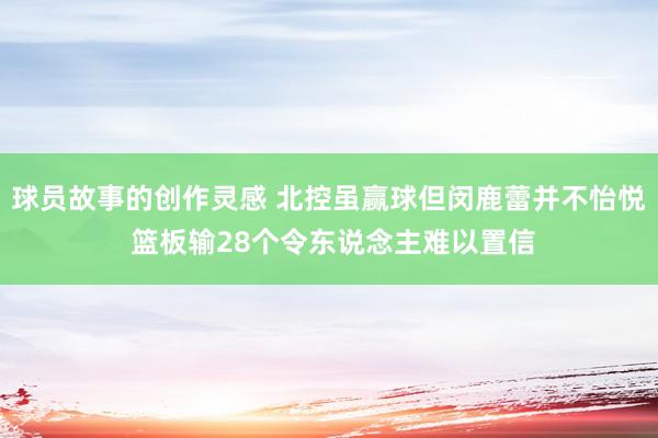 球员故事的创作灵感 北控虽赢球但闵鹿蕾并不怡悦 篮板输28个令东说念主难以置信