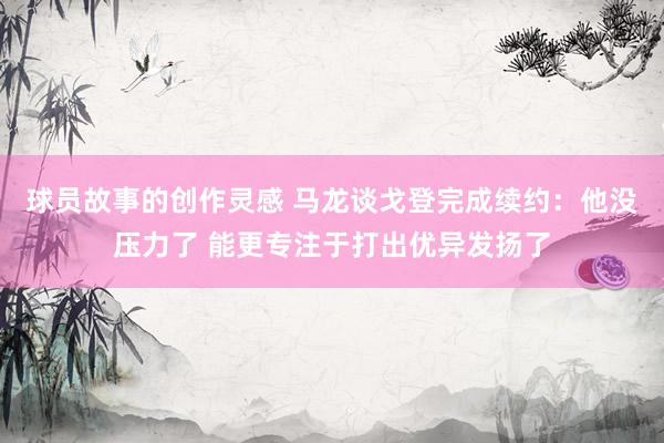 球员故事的创作灵感 马龙谈戈登完成续约：他没压力了 能更专注于打出优异发扬了