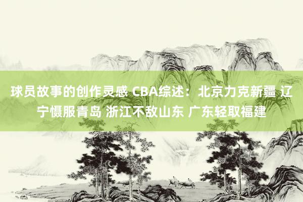 球员故事的创作灵感 CBA综述：北京力克新疆 辽宁慑服青岛 浙江不敌山东 广东轻取福建