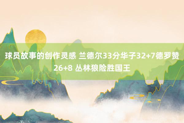 球员故事的创作灵感 兰德尔33分华子32+7德罗赞26+8 丛林狼险胜国王