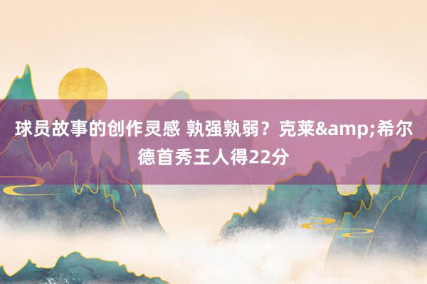 球员故事的创作灵感 孰强孰弱？克莱&希尔德首秀王人得22分