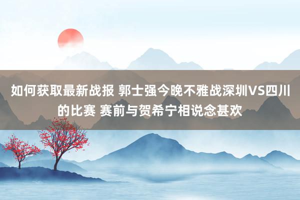 如何获取最新战报 郭士强今晚不雅战深圳VS四川的比赛 赛前与贺希宁相说念甚欢