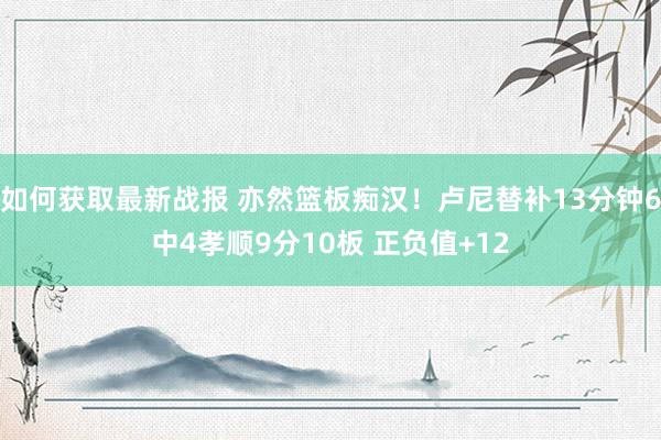 如何获取最新战报 亦然篮板痴汉！卢尼替补13分钟6中4孝顺9分10板 正负值+12