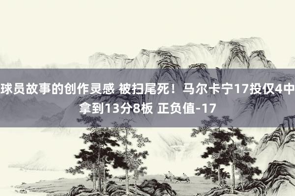 球员故事的创作灵感 被扫尾死！马尔卡宁17投仅4中拿到13分8板 正负值-17