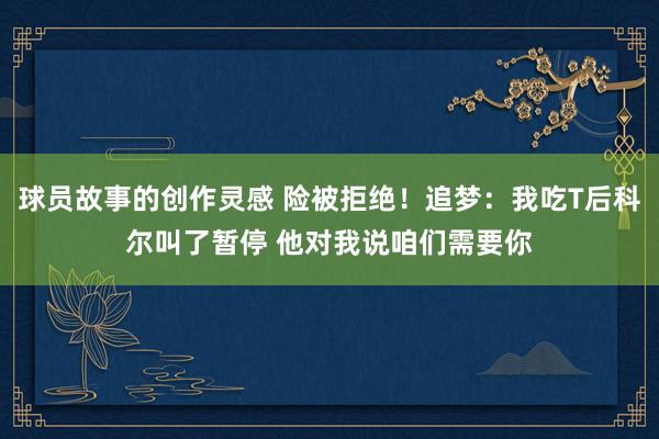 球员故事的创作灵感 险被拒绝！追梦：我吃T后科尔叫了暂停 他对我说咱们需要你