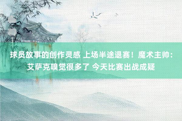 球员故事的创作灵感 上场半途退赛！魔术主帅：艾萨克嗅觉很多了 今天比赛出战成疑