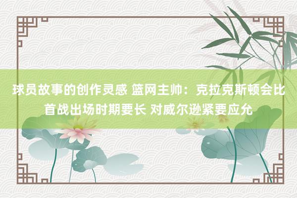 球员故事的创作灵感 篮网主帅：克拉克斯顿会比首战出场时期要长 对威尔逊紧要应允