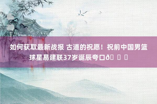 如何获取最新战报 古道的祝愿！祝前中国男篮球星易建联37岁诞辰夸口🎂