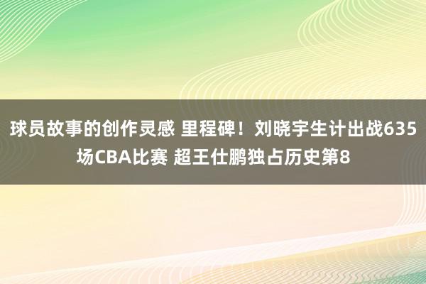 球员故事的创作灵感 里程碑！刘晓宇生计出战635场CBA比赛 超王仕鹏独占历史第8