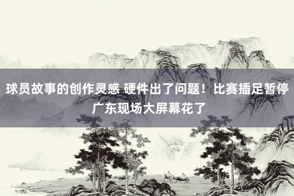 球员故事的创作灵感 硬件出了问题！比赛插足暂停 广东现场大屏幕花了