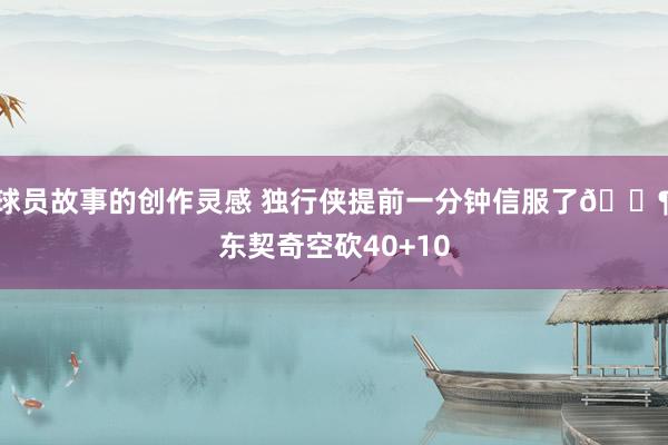 球员故事的创作灵感 独行侠提前一分钟信服了😶东契奇空砍40+10