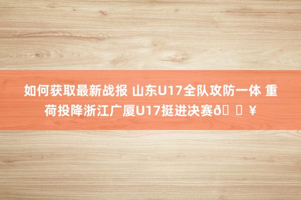 如何获取最新战报 山东U17全队攻防一体 重荷投降浙江广厦U17挺进决赛🔥