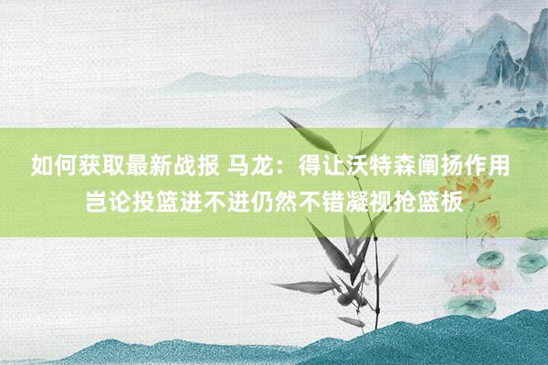 如何获取最新战报 马龙：得让沃特森阐扬作用 岂论投篮进不进仍然不错凝视抢篮板