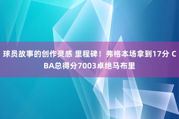 球员故事的创作灵感 里程碑！弗格本场拿到17分 CBA总得分7003卓绝马布里