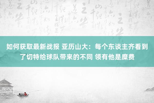 如何获取最新战报 亚历山大：每个东谈主齐看到了切特给球队带来的不同 领有他是糜费