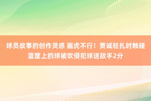 球员故事的创作灵感 画虎不行！贾诚驻扎时触碰篮筐上的球被吹侵犯球送敌手2分