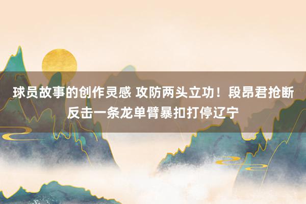 球员故事的创作灵感 攻防两头立功！段昂君抢断反击一条龙单臂暴扣打停辽宁