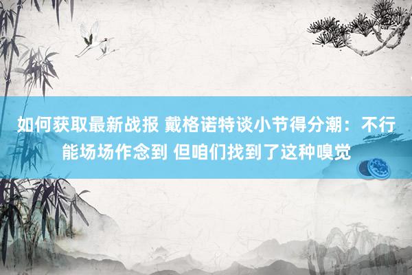 如何获取最新战报 戴格诺特谈小节得分潮：不行能场场作念到 但咱们找到了这种嗅觉