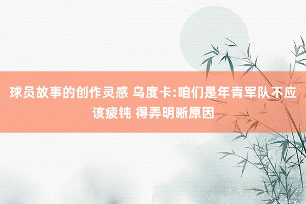 球员故事的创作灵感 乌度卡:咱们是年青军队不应该疲钝 得弄明晰原因