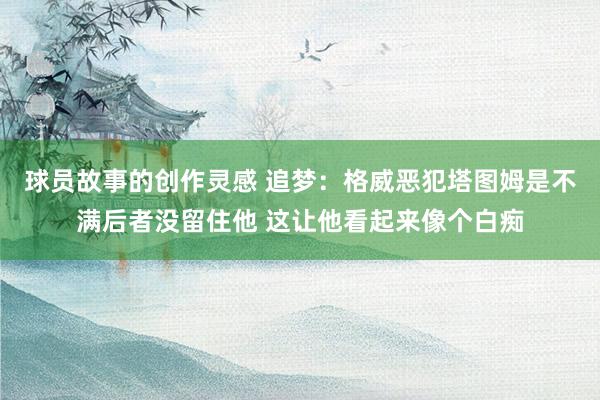 球员故事的创作灵感 追梦：格威恶犯塔图姆是不满后者没留住他 这让他看起来像个白痴