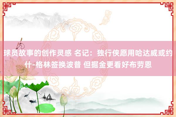 球员故事的创作灵感 名记：独行侠愿用哈达威或约什-格林签换波普 但掘金更看好布劳恩