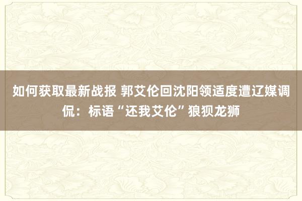 如何获取最新战报 郭艾伦回沈阳领适度遭辽媒调侃：标语“还我艾伦”狼狈龙狮