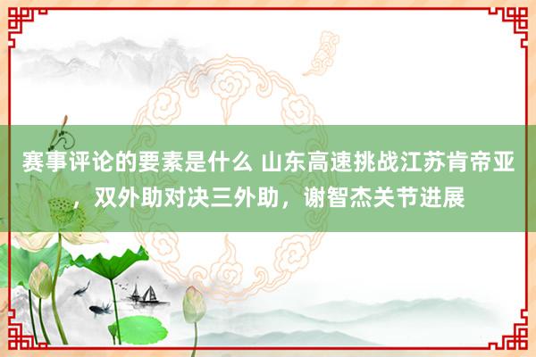 赛事评论的要素是什么 山东高速挑战江苏肯帝亚，双外助对决三外助，谢智杰关节进展