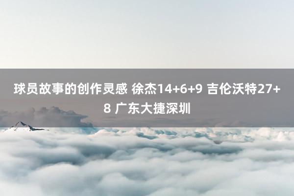 球员故事的创作灵感 徐杰14+6+9 吉伦沃特27+8 广东大捷深圳