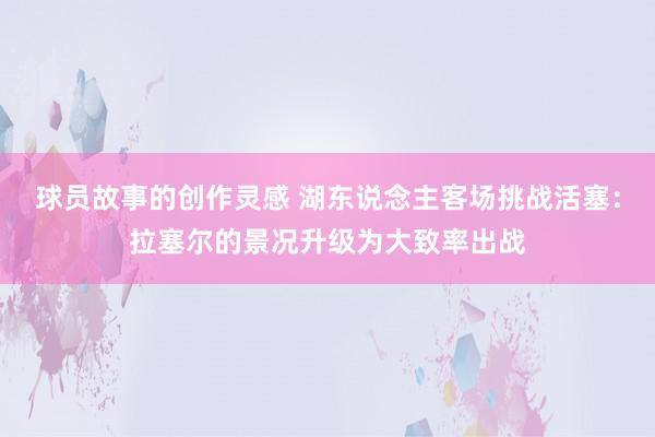 球员故事的创作灵感 湖东说念主客场挑战活塞：拉塞尔的景况升级为大致率出战