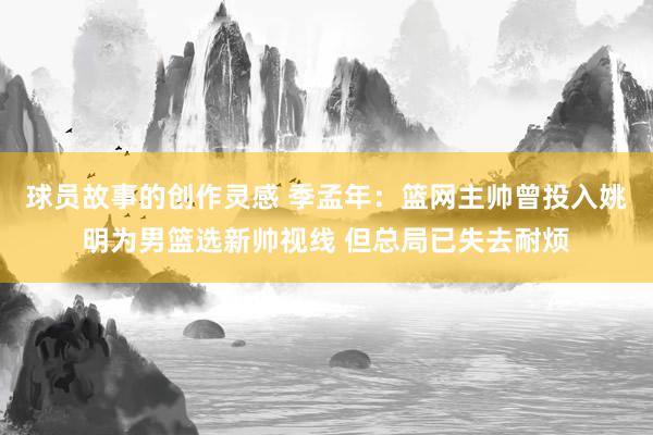 球员故事的创作灵感 季孟年：篮网主帅曾投入姚明为男篮选新帅视线 但总局已失去耐烦