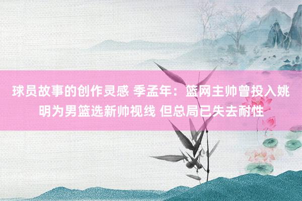 球员故事的创作灵感 季孟年：篮网主帅曾投入姚明为男篮选新帅视线 但总局已失去耐性