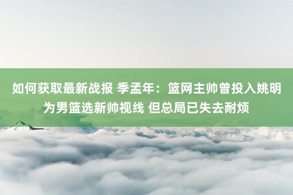 如何获取最新战报 季孟年：篮网主帅曾投入姚明为男篮选新帅视线 但总局已失去耐烦