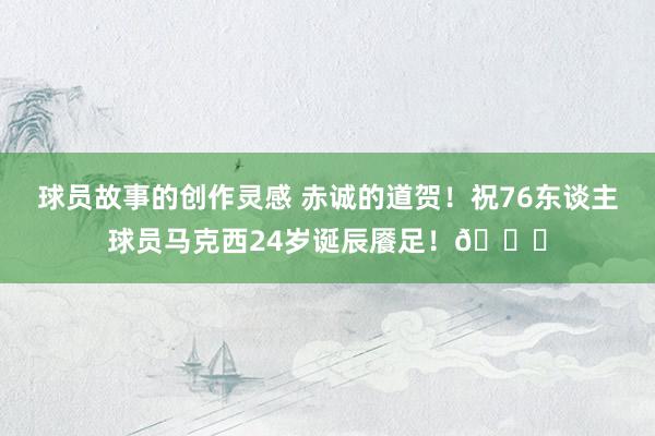 球员故事的创作灵感 赤诚的道贺！祝76东谈主球员马克西24岁诞辰餍足！🎂