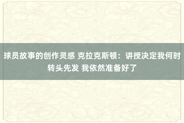 球员故事的创作灵感 克拉克斯顿：讲授决定我何时转头先发 我依然准备好了