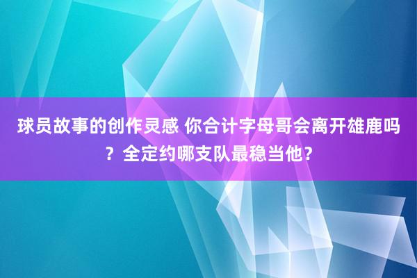 球员故事的创作灵感 你合计字母哥会离开雄鹿吗？全定约哪支队最稳当他？