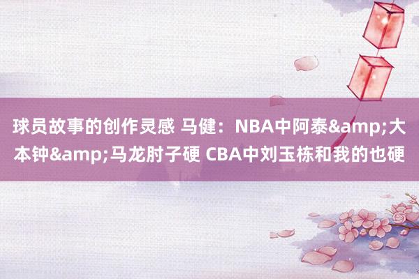 球员故事的创作灵感 马健：NBA中阿泰&大本钟&马龙肘子硬 CBA中刘玉栋和我的也硬